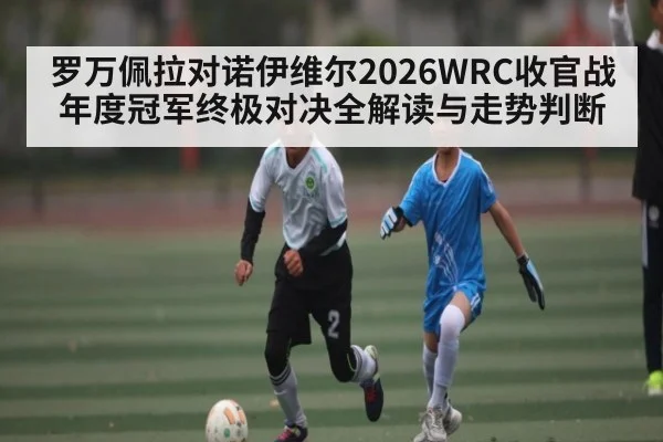 罗万佩拉对诺伊维尔2026WRC收官战年度冠军终极对决全解读与走势判断